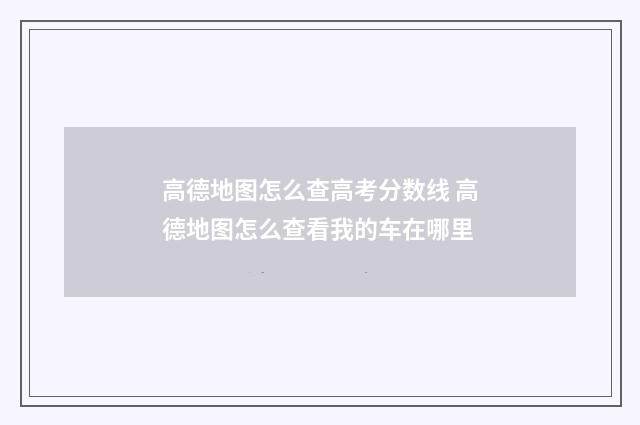 高德地图怎么查高考分数线 高德地图怎么查看我的车在哪里