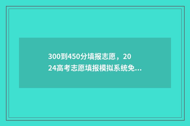 300到450分填报志愿，2024高考志愿填报模拟系统免费体验 300-450分报什么学校好