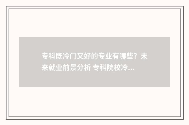 专科既冷门又好的专业有哪些？未来就业前景分析 专科院校冷门专业