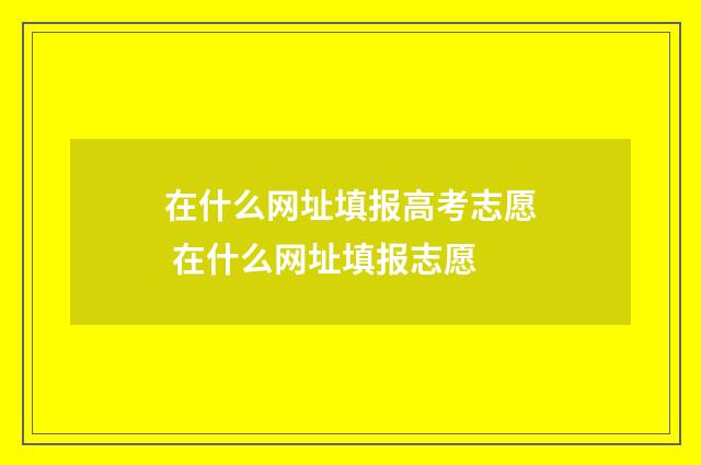 在什么网址填报高考志愿 在什么网址填报志愿