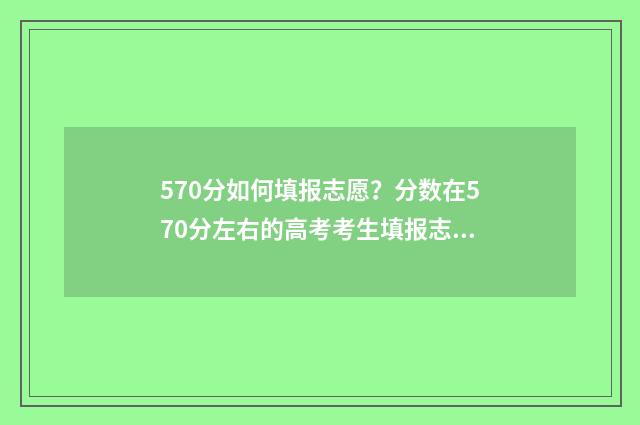570分如何填报志愿？分数在570分左右的高考考生填报志愿指南 高考分数在570能报考什么大学