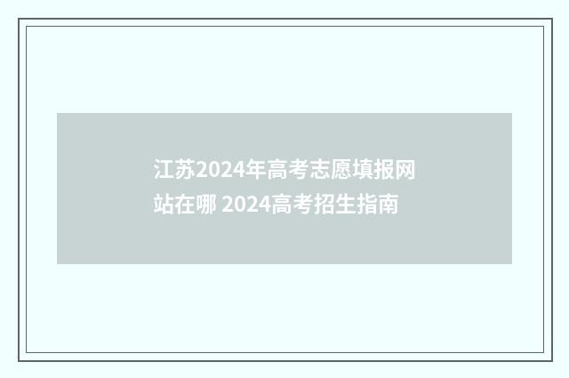 江苏2024年高考志愿填报网站在哪 2024高考招生指南