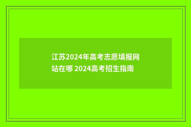 江苏2024年高考志愿填报网站在哪 2024高考招生指南