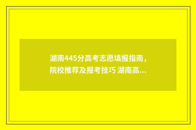 湖南445分高考志愿填报指南，院校推荐及报考技巧 湖南高考445分能上什么大学