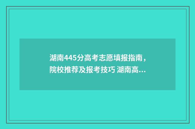 湖南445分高考志愿填报指南，院校推荐及报考技巧 湖南高考445分能上什么大学