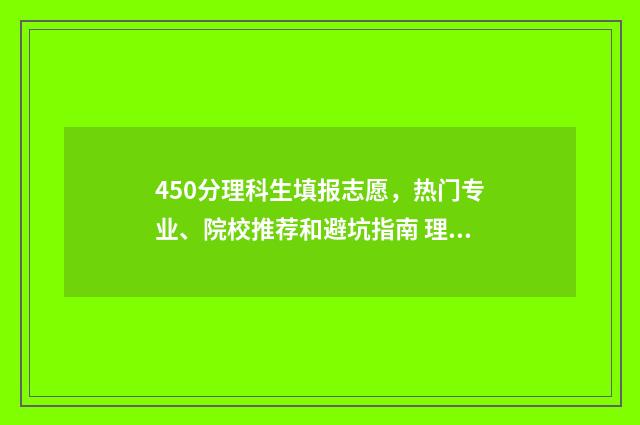 450分理科生填报志愿，热门专业、院校推荐和避坑指南 理科考了450分能填什么学校