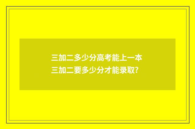 三加二多少分高考能上一本 三加二要多少分才能录取?