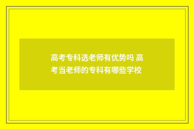 高考专科选老师有优势吗 高考当老师的专科有哪些学校