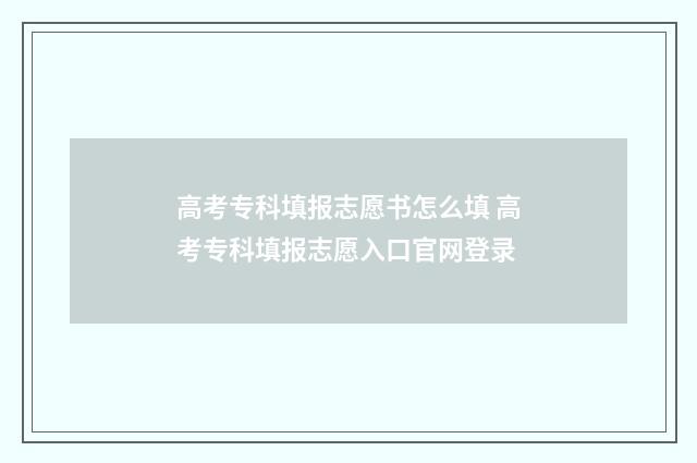 高考专科填报志愿书怎么填 高考专科填报志愿入口官网登录