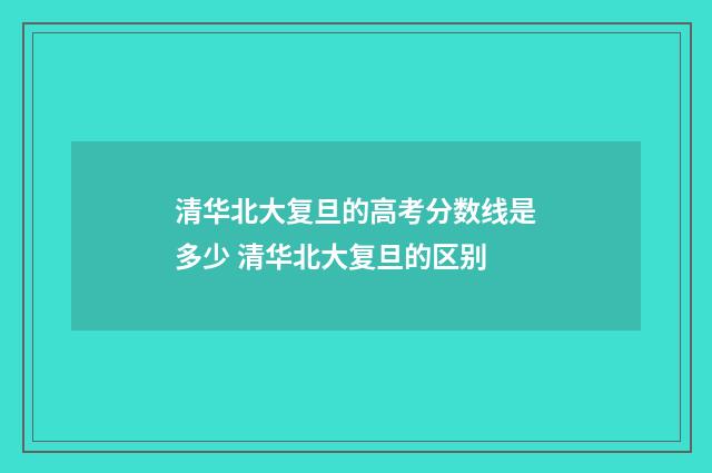 清华北大复旦的高考分数线是多少 清华北大复旦的区别