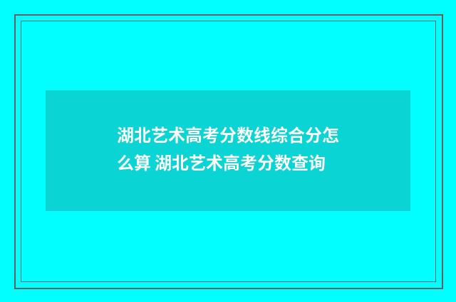 湖北艺术高考分数线综合分怎么算 湖北艺术高考分数查询
