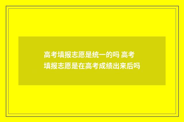 高考填报志愿是统一的吗 高考填报志愿是在高考成绩出来后吗