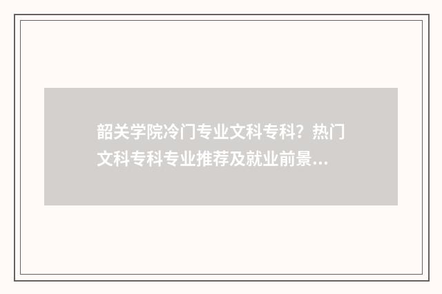 韶关学院冷门专业文科专科？热门文科专科专业推荐及就业前景分析 韶关学院皇牌专业