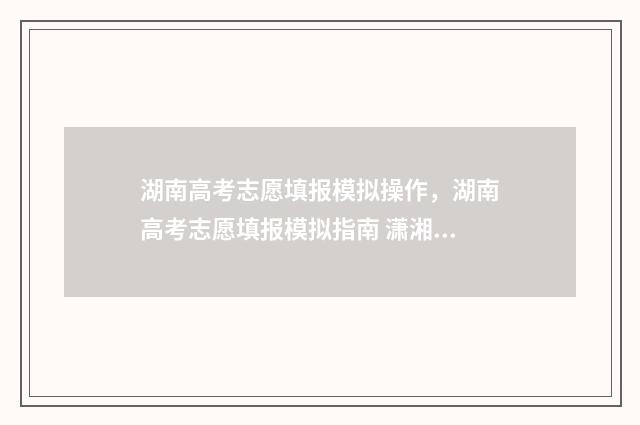 湖南高考志愿填报模拟操作，湖南高考志愿填报模拟指南 潇湘高考单招志愿填报
