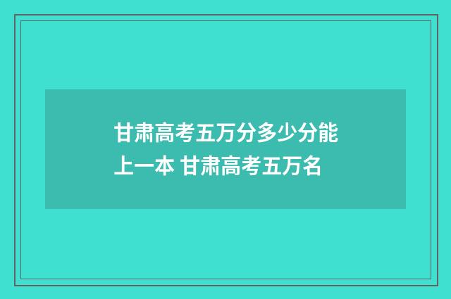 甘肃高考五万分多少分能上一本 甘肃高考五万名