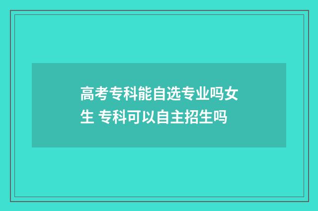 高考专科能自选专业吗女生 专科可以自主招生吗