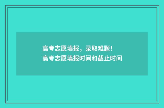 高考志愿填报，录取难题！ 高考志愿填报时间和截止时间