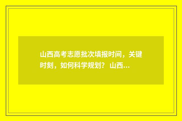 山西高考志愿批次填报时间，关键时刻，如何科学规划？ 山西高考志愿批次查询