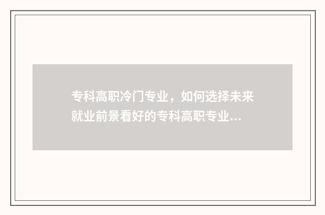 专科高职冷门专业，如何选择未来就业前景看好的专科高职专业？热门与冷门专业解析 专科冷门专业最新排名