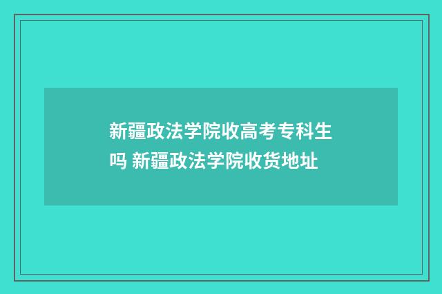 新疆政法学院收高考专科生吗 新疆政法学院收货地址