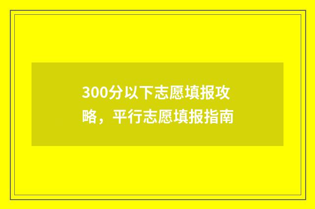 300分以下志愿填报攻略，平行志愿填报指南