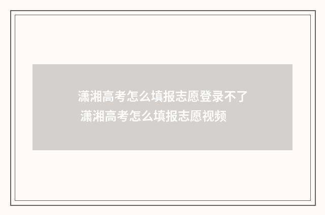 潇湘高考怎么填报志愿登录不了 潇湘高考怎么填报志愿视频
