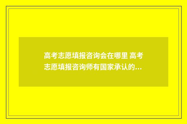 高考志愿填报咨询会在哪里 高考志愿填报咨询师有国家承认的证明吗