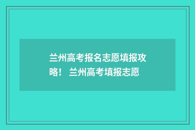 兰州高考报名志愿填报攻略！ 兰州高考填报志愿