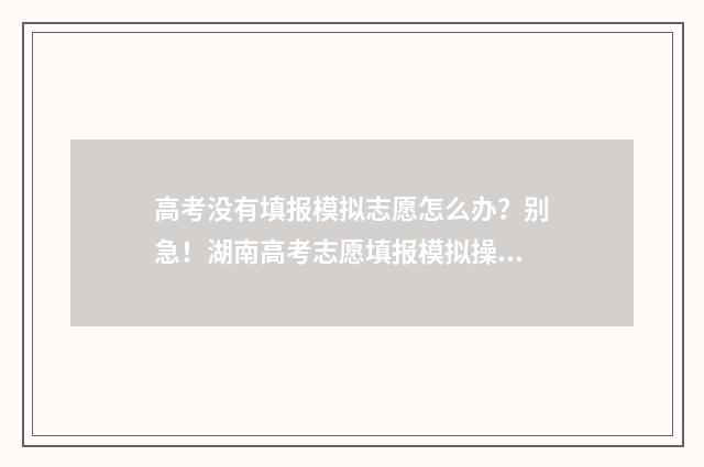 高考没有填报模拟志愿怎么办？别急！湖南高考志愿填报模拟操作流程指南 高考填报没有提交怎么办
