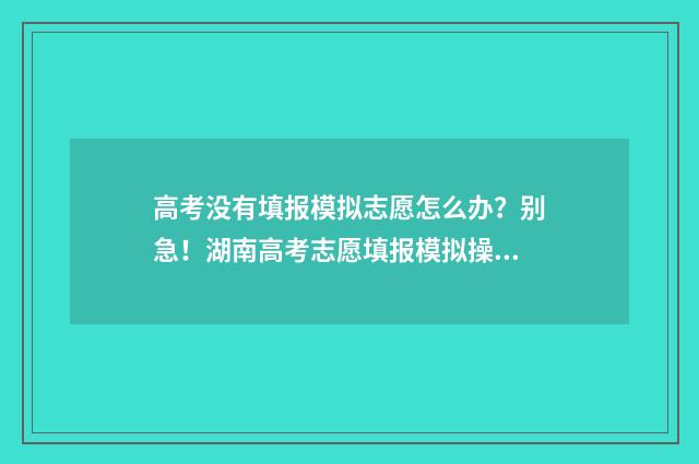 高考没有填报模拟志愿怎么办？别急！湖南高考志愿填报模拟操作流程指南 高考填报没有提交怎么办
