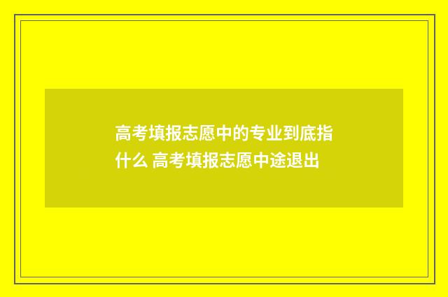 高考填报志愿中的专业到底指什么 高考填报志愿中途退出