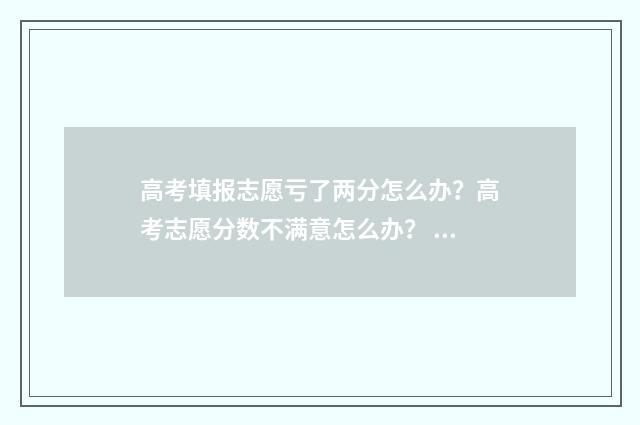 高考填报志愿亏了两分怎么办？高考志愿分数不满意怎么办？ 高考志愿填报后悔知乎