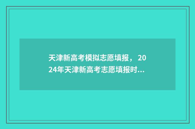 天津新高考模拟志愿填报， 2024年天津新高考志愿填报时间及平台 天津新高考模拟填报志愿