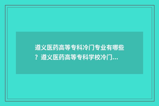 遵义医药高等专科冷门专业有哪些？遵义医药高等专科学校冷门专业介绍 遵义医药高等专科学校