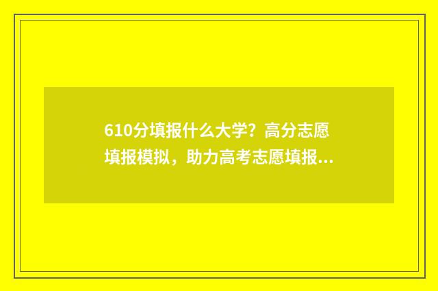 610分填报什么大学？高分志愿填报模拟，助力高考志愿填报 610分填报什么大学最好