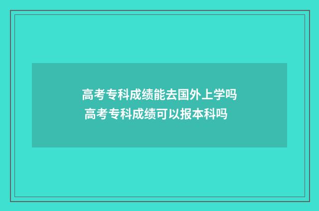 高考专科成绩能去国外上学吗 高考专科成绩可以报本科吗