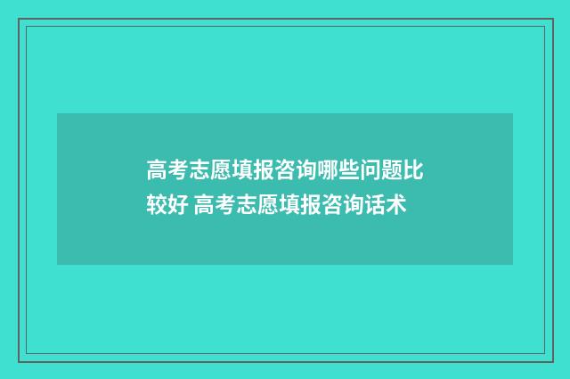 高考志愿填报咨询哪些问题比较好 高考志愿填报咨询话术