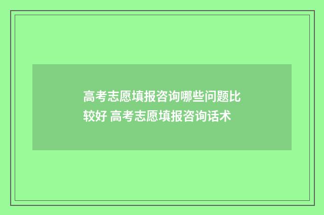 高考志愿填报咨询哪些问题比较好 高考志愿填报咨询话术