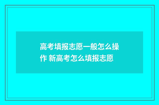 高考填报志愿一般怎么操作 新高考怎么填报志愿