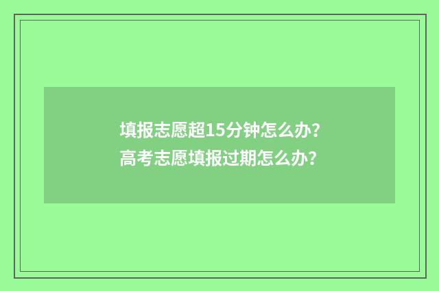 填报志愿超15分钟怎么办？高考志愿填报过期怎么办？
