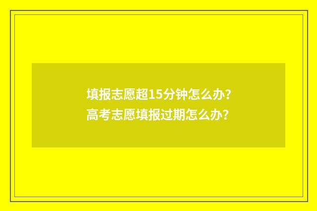 填报志愿超15分钟怎么办？高考志愿填报过期怎么办？