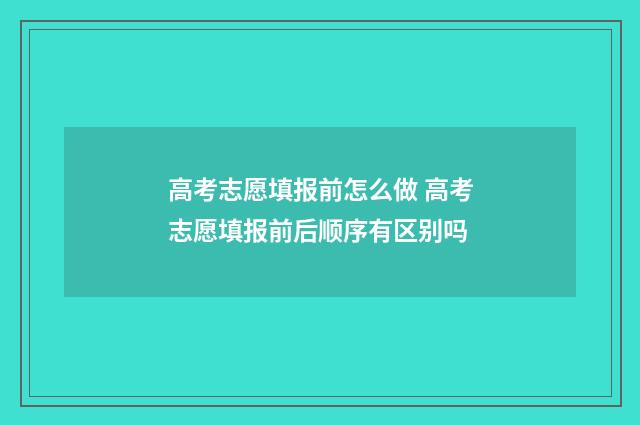 高考志愿填报前怎么做 高考志愿填报前后顺序有区别吗