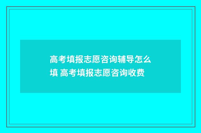 高考填报志愿咨询辅导怎么填 高考填报志愿咨询收费