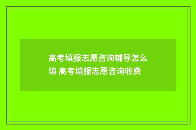 高考填报志愿咨询辅导怎么填 高考填报志愿咨询收费
