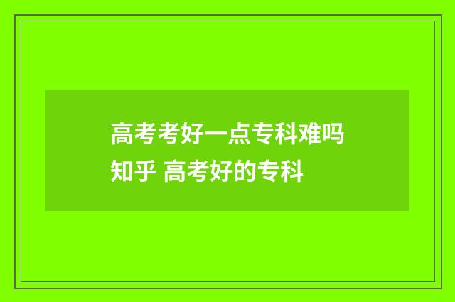 高考考好一点专科难吗知乎 高考好的专科