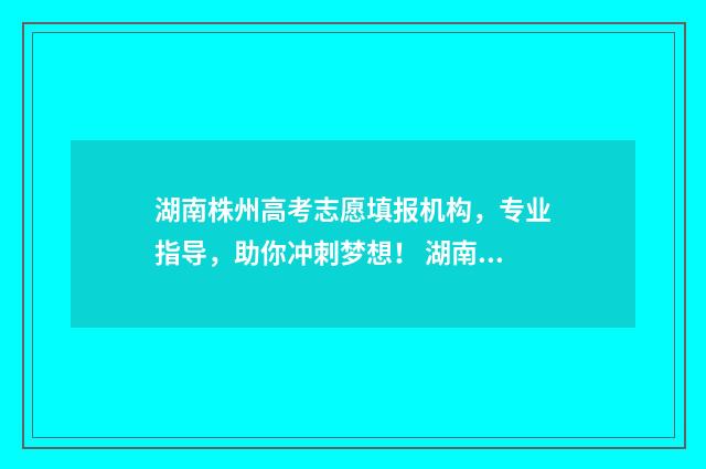 湖南株州高考志愿填报机构，专业指导，助你冲刺梦想！ 湖南株洲高考2021