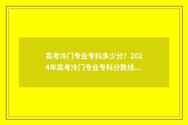 高考冷门专业专科多少分？2024年高考冷门专业专科分数线预测与分析 高考冷门专业有哪些优势