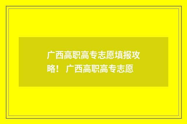 广西高职高专志愿填报攻略！ 广西高职高专志愿