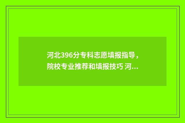 河北396分专科志愿填报指导，院校专业推荐和填报技巧 河北省329分能上的专科大学