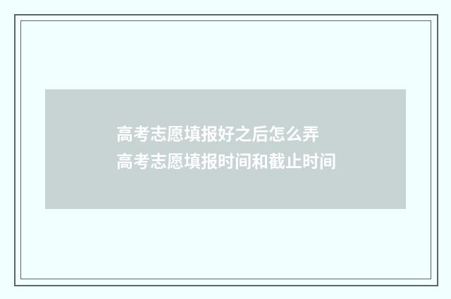 高考志愿填报好之后怎么弄 高考志愿填报时间和截止时间